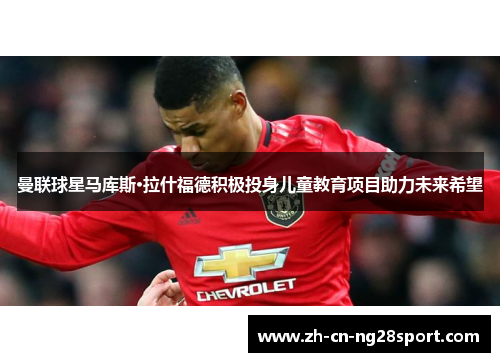曼联球星马库斯·拉什福德积极投身儿童教育项目助力未来希望