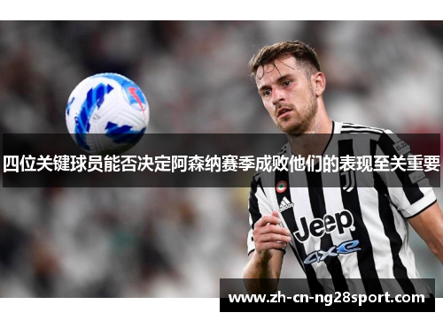 四位关键球员能否决定阿森纳赛季成败他们的表现至关重要