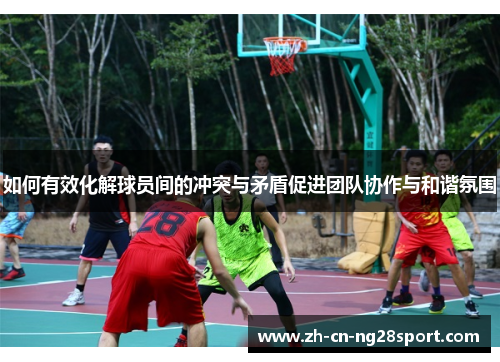 如何有效化解球员间的冲突与矛盾促进团队协作与和谐氛围